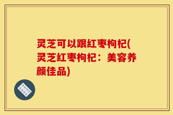 灵芝可以跟红枣枸杞(灵芝红枣枸杞：美容养颜佳品)-第1张图片-灵芝之家