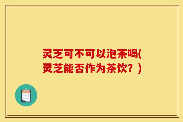 灵芝可不可以泡茶喝(灵芝能否作为茶饮?)-第1张图片-灵芝之家 灵芝可不可以泡茶喝(灵芝能否作为茶饮?)-第1张图片-灵芝之家