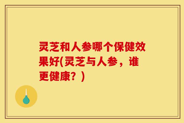 灵芝和人参哪个保健效果好(灵芝与人参,谁更健康?)-第1张图片-灵芝之家 灵芝和人参哪个保健效果好(灵芝与人参,谁更健康?)-第1张图片-灵芝之家