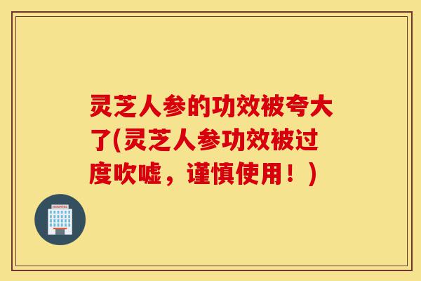 灵芝人参的功效被夸大了(灵芝人参功效被过度吹嘘,谨慎使用!)-第1张图片-灵芝之家 灵芝人参的功效被夸大了(灵芝人参功效被过度吹嘘,谨慎使用!)-第1张图片-灵芝之家