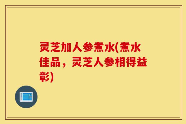 灵芝加人参煮水(煮水佳品,灵芝人参相得益彰)-第1张图片-灵芝之家 灵芝加人参煮水(煮水佳品,灵芝人参相得益彰)-第1张图片-灵芝之家
