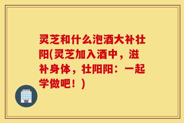 灵芝和什么泡酒大补壮阳(灵芝加入酒中,滋补身体,壮阳阳:一起学做吧!)-第1张图片-灵芝之家 灵芝和什么泡酒大补壮阳(灵芝加入酒中,滋补身体,壮阳阳:一起学做吧!)-第1张图片-灵芝之家