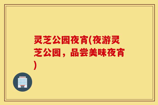 灵芝公园夜宵(夜游灵芝公园,品尝美味夜宵)-第1张图片-灵芝之家 灵芝公园夜宵(夜游灵芝公园,品尝美味夜宵)-第1张图片-灵芝之家