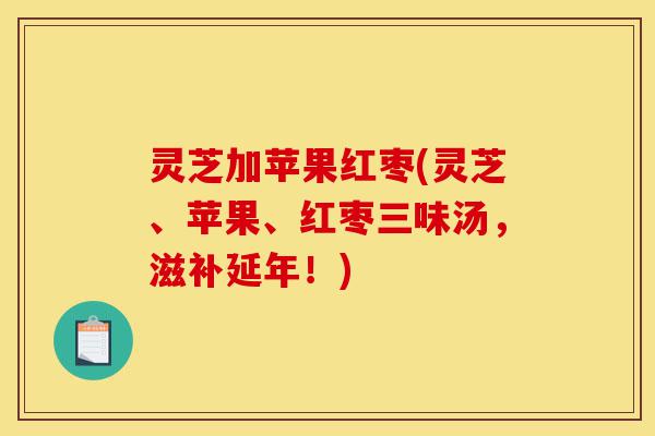 灵芝加苹果红枣(灵芝、苹果、红枣三味汤,滋补延年!)-第1张图片-灵芝之家 灵芝加苹果红枣(灵芝、苹果、红枣三味汤,滋补延年!)-第1张图片-灵芝之家