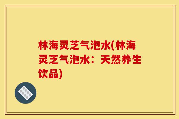 林海灵芝气泡水(林海灵芝气泡水:天然养生饮品)-第1张图片-灵芝之家 林海灵芝气泡水(林海灵芝气泡水:天然养生饮品)-第1张图片-灵芝之家