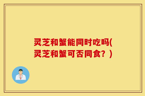灵芝和蟹能同时吃吗(灵芝和蟹可否同食?)-第1张图片-灵芝之家 灵芝和蟹能同时吃吗(灵芝和蟹可否同食?)-第1张图片-灵芝之家