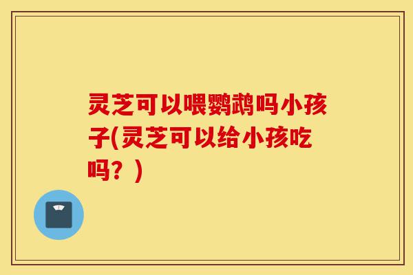 灵芝可以喂鹦鹉吗小孩子(灵芝可以给小孩吃吗?)-第1张图片-灵芝之家 灵芝可以喂鹦鹉吗小孩子(灵芝可以给小孩吃吗?)-第1张图片-灵芝之家