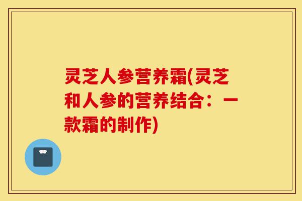 灵芝人参营养霜(灵芝和人参的营养结合:一款霜的制作)-第1张图片-灵芝之家 灵芝人参营养霜(灵芝和人参的营养结合:一款霜的制作)-第1张图片-灵芝之家