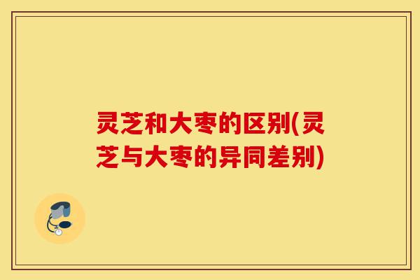 灵芝和大枣的区别(灵芝与大枣的异同差别)-第1张图片-灵芝之家