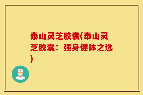 泰山灵芝胶囊(泰山灵芝胶囊:强身健体之选)-第1张图片-灵芝之家 泰山灵芝胶囊(泰山灵芝胶囊:强身健体之选)-第1张图片-灵芝之家