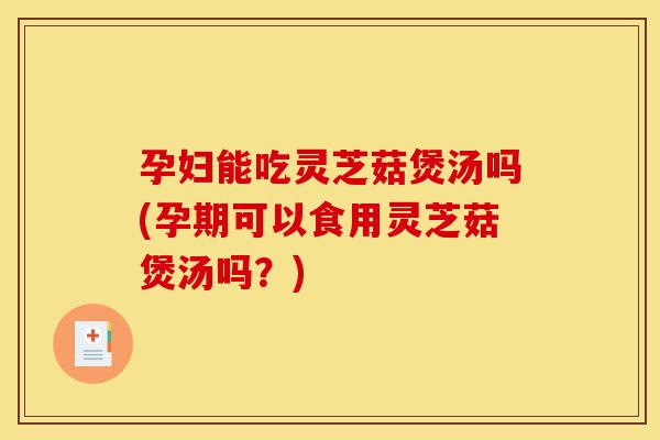 孕妇能吃灵芝菇煲汤吗(孕期可以食用灵芝菇煲汤吗？)-第1张图片-灵芝之家