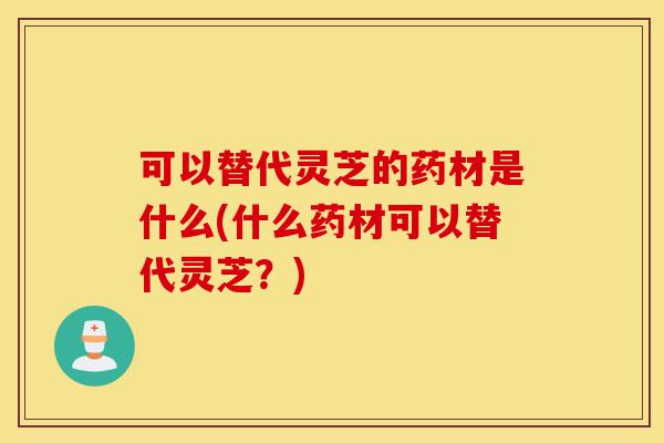 可以替代灵芝的药材是什么(什么药材可以替代灵芝?)-第1张图片-灵芝之家 可以替代灵芝的药材是什么(什么药材可以替代灵芝?)-第1张图片-灵芝之家