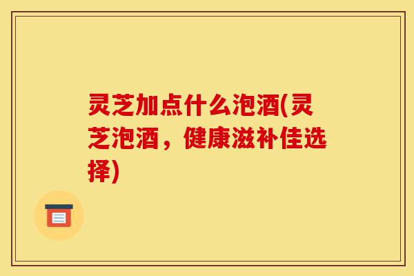 灵芝加点什么泡酒(灵芝泡酒，健康滋补佳选择)-第1张图片-灵芝之家