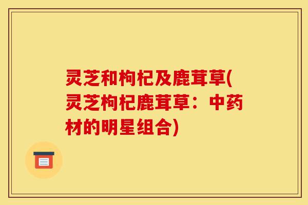 灵芝和枸杞及鹿茸草(灵芝枸杞鹿茸草:中药材的明星组合)-第1张图片-灵芝之家 灵芝和枸杞及鹿茸草(灵芝枸杞鹿茸草:中药材的明星组合)-第1张图片-灵芝之家