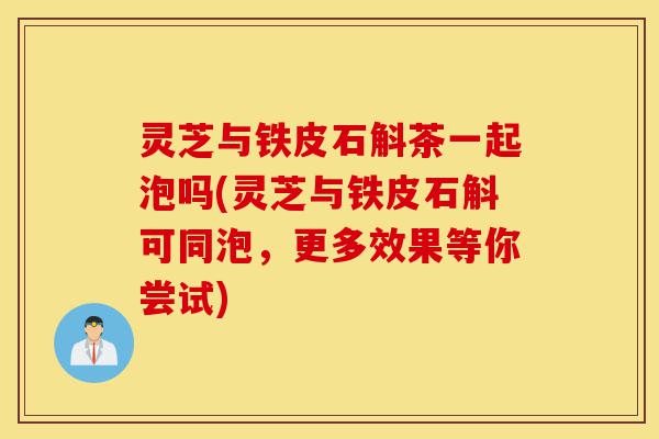 灵芝与铁皮石斛茶一起泡吗(灵芝与铁皮石斛可同泡,更多效果等你尝试)-第1张图片-灵芝之家 灵芝与铁皮石斛茶一起泡吗(灵芝与铁皮石斛可同泡,更多效果等你尝试)-第1张图片-灵芝之家