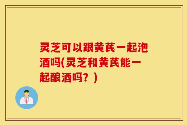 灵芝可以跟黄芪一起泡酒吗(灵芝和黄芪能一起酿酒吗?)-第1张图片-灵芝之家 灵芝可以跟黄芪一起泡酒吗(灵芝和黄芪能一起酿酒吗?)-第1张图片-灵芝之家