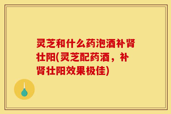 灵芝和什么药泡酒补肾壮阳(灵芝配药酒,补肾壮阳效果极佳)-第1张图片-灵芝之家 灵芝和什么药泡酒补肾壮阳(灵芝配药酒,补肾壮阳效果极佳)-第1张图片-灵芝之家