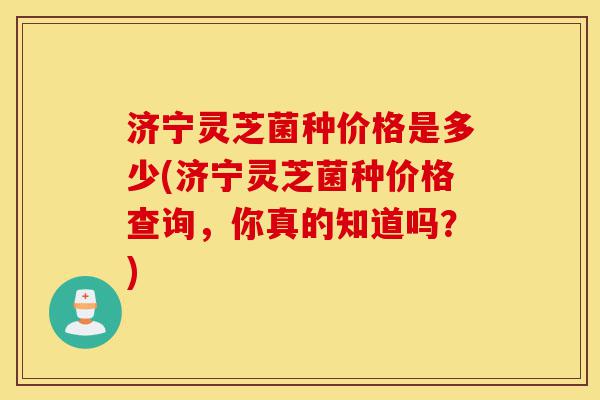 济宁灵芝菌种价格是多少(济宁灵芝菌种价格查询,你真的知道吗?)-第1张图片-灵芝之家 济宁灵芝菌种价格是多少(济宁灵芝菌种价格查询,你真的知道吗?)-第1张图片-灵芝之家