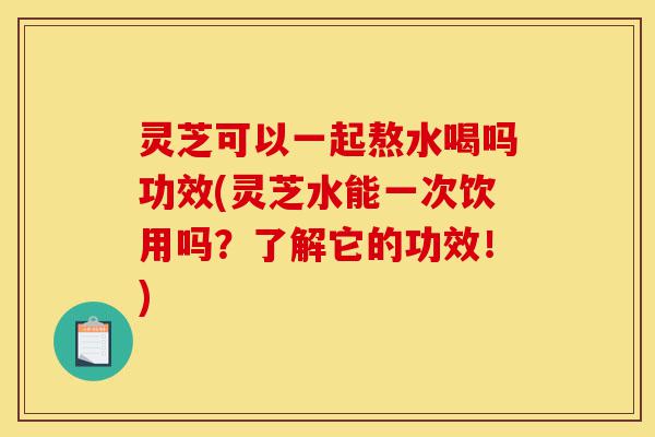 灵芝可以一起熬水喝吗功效(灵芝水能一次饮用吗?了解它的功效!)-第1张图片-灵芝之家 灵芝可以一起熬水喝吗功效(灵芝水能一次饮用吗?了解它的功效!)-第1张图片-灵芝之家