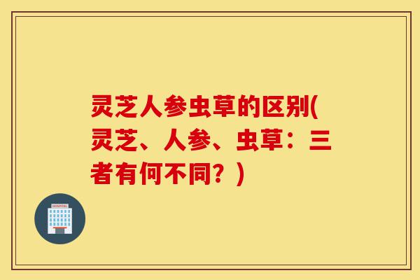 灵芝人参虫草的区别(灵芝、人参、虫草:三者有何不同?)-第1张图片-灵芝之家 灵芝人参虫草的区别(灵芝、人参、虫草:三者有何不同?)-第1张图片-灵芝之家