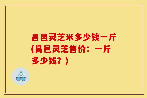 昌邑灵芝米多少钱一斤(昌邑灵芝售价:一斤多少钱?)-第1张图片-灵芝之家 昌邑灵芝米多少钱一斤(昌邑灵芝售价:一斤多少钱?)-第1张图片-灵芝之家
