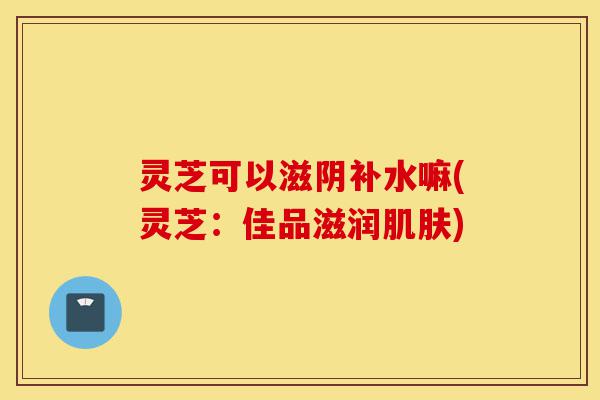 灵芝可以滋阴补水嘛(灵芝：佳品滋润肌肤)-第1张图片-灵芝之家