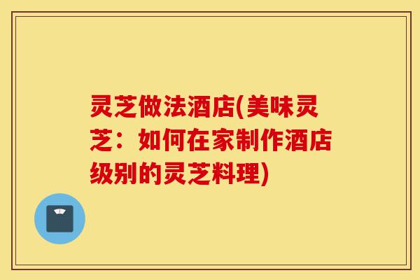 灵芝做法酒店(美味灵芝:如何在家制作酒店级别的灵芝料理)-第1张图片-灵芝之家 灵芝做法酒店(美味灵芝:如何在家制作酒店级别的灵芝料理)-第1张图片-灵芝之家