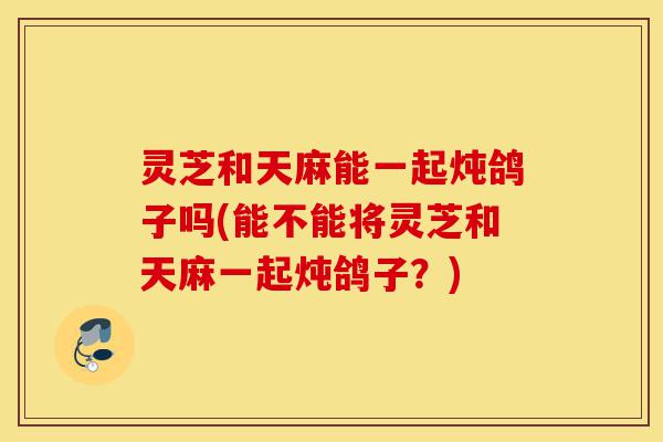 灵芝和天麻能一起炖鸽子吗(能不能将灵芝和天麻一起炖鸽子?)-第1张图片-灵芝之家 灵芝和天麻能一起炖鸽子吗(能不能将灵芝和天麻一起炖鸽子?)-第1张图片-灵芝之家