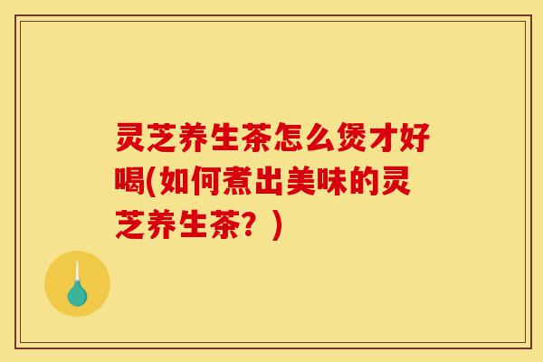 灵芝养生茶怎么煲才好喝(如何煮出美味的灵芝养生茶?)-第1张图片-灵芝之家 灵芝养生茶怎么煲才好喝(如何煮出美味的灵芝养生茶?)-第1张图片-灵芝之家
