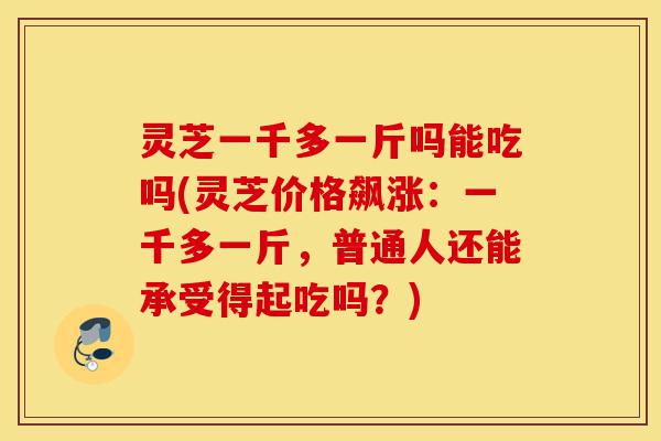 灵芝一千多一斤吗能吃吗(灵芝价格飙涨：一千多一斤，普通人还能承受得起吃吗？)-第1张图片-灵芝之家
