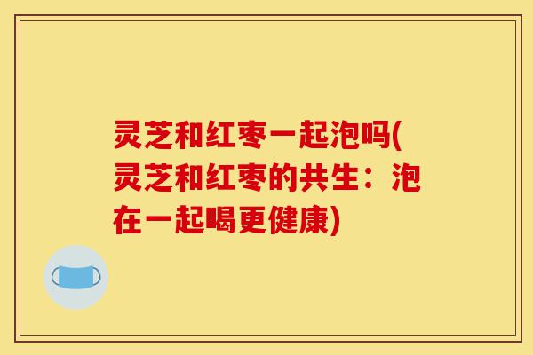灵芝和红枣一起泡吗(灵芝和红枣的共生：泡在一起喝更健康)-第1张图片-灵芝之家