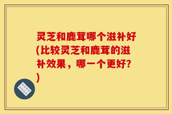 灵芝和鹿茸哪个滋补好(比较灵芝和鹿茸的滋补效果，哪一个更好？)-第1张图片-灵芝之家