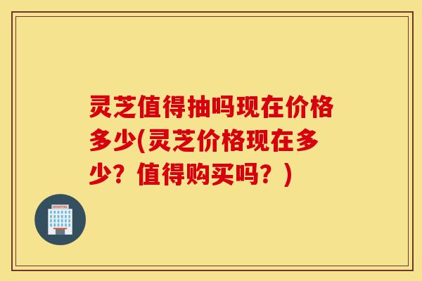 灵芝值得抽吗现在价格多少(灵芝价格现在多少?值得购买吗?)-第1张图片-灵芝之家 灵芝值得抽吗现在价格多少(灵芝价格现在多少?值得购买吗?)-第1张图片-灵芝之家
