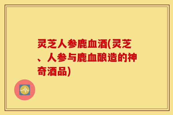灵芝人参鹿血酒(灵芝、人参与鹿血酿造的神奇酒品)-第1张图片-灵芝之家 灵芝人参鹿血酒(灵芝、人参与鹿血酿造的神奇酒品)-第1张图片-灵芝之家