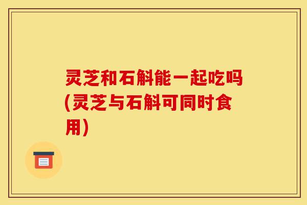 灵芝和石斛能一起吃吗(灵芝与石斛可同时食用)-第1张图片-灵芝之家 灵芝和石斛能一起吃吗(灵芝与石斛可同时食用)-第1张图片-灵芝之家
