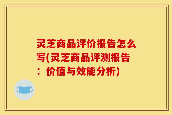 灵芝商品评价报告怎么写(灵芝商品评测报告:价值与效能分析)-第1张图片-灵芝之家 灵芝商品评价报告怎么写(灵芝商品评测报告:价值与效能分析)-第1张图片-灵芝之家