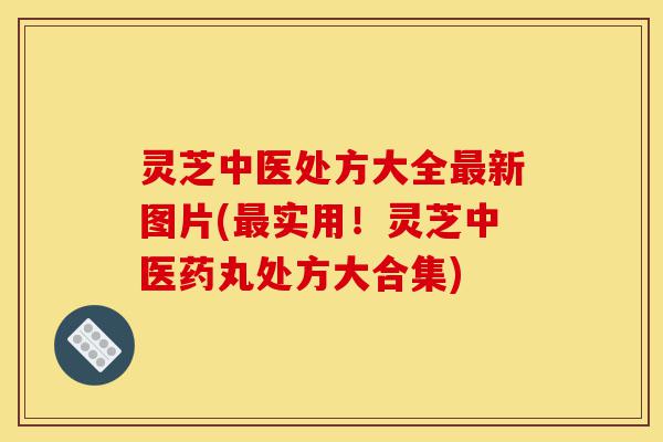 灵芝中医处方大全最新图片(最实用!灵芝中医药丸处方大合集)-第1张图片-灵芝之家 灵芝中医处方大全最新图片(最实用!灵芝中医药丸处方大合集)-第1张图片-灵芝之家