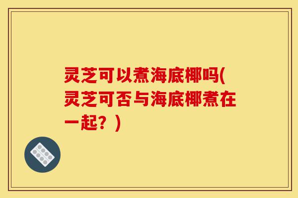 灵芝可以煮海底椰吗(灵芝可否与海底椰煮在一起?)-第1张图片-灵芝之家 灵芝可以煮海底椰吗(灵芝可否与海底椰煮在一起?)-第1张图片-灵芝之家