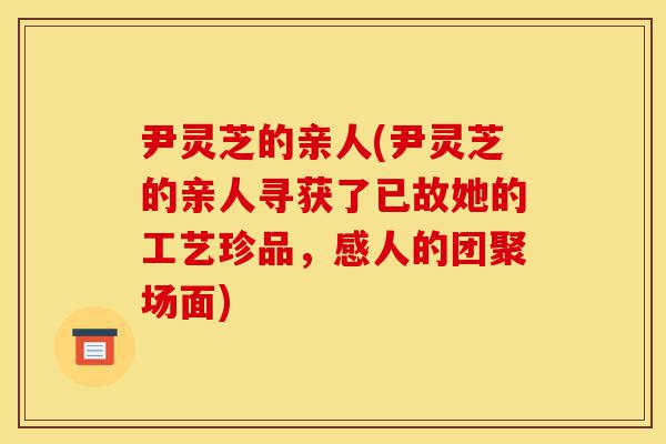 尹灵芝的亲人(尹灵芝的亲人寻获了已故她的工艺珍品，感人的团聚场面)-第1张图片-灵芝之家