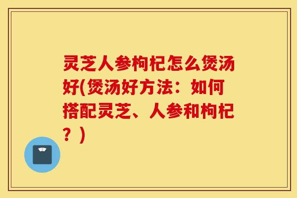 灵芝人参枸杞怎么煲汤好(煲汤好方法:如何搭配灵芝、人参和枸杞?)-第1张图片-灵芝之家 灵芝人参枸杞怎么煲汤好(煲汤好方法:如何搭配灵芝、人参和枸杞?)-第1张图片-灵芝之家