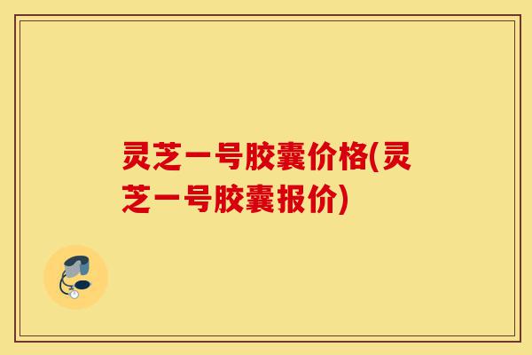 灵芝一号胶囊价格(灵芝一号胶囊报价)-第1张图片-灵芝之家 灵芝一号胶囊价格(灵芝一号胶囊报价)-第1张图片-灵芝之家