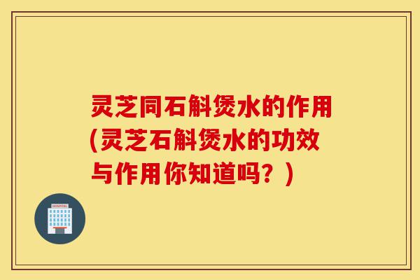 灵芝同石斛煲水的作用(灵芝石斛煲水的功效与作用你知道吗?)-第1张图片-灵芝之家 灵芝同石斛煲水的作用(灵芝石斛煲水的功效与作用你知道吗?)-第1张图片-灵芝之家