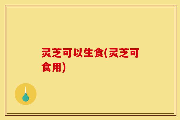 灵芝可以生食(灵芝可食用)-第1张图片-灵芝之家