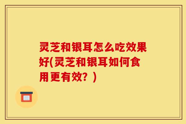 灵芝和银耳怎么吃效果好(灵芝和银耳如何食用更有效?)-第1张图片-灵芝之家 灵芝和银耳怎么吃效果好(灵芝和银耳如何食用更有效?)-第1张图片-灵芝之家