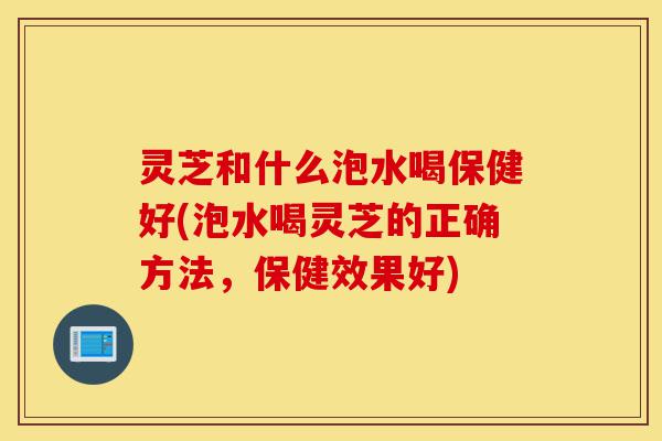 灵芝和什么泡水喝保健好(泡水喝灵芝的正确方法，保健效果好)-第1张图片-灵芝之家
