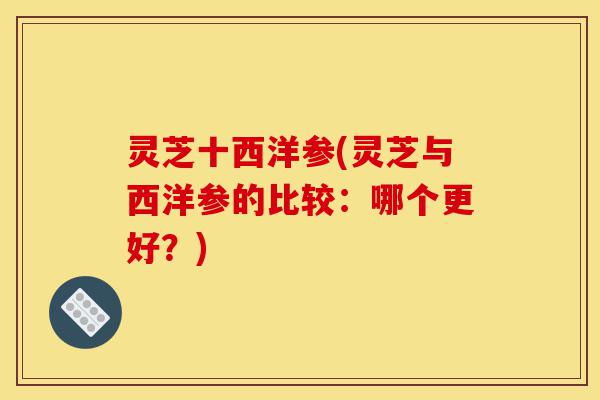 灵芝十西洋参(灵芝与西洋参的比较：哪个更好？)-第1张图片-灵芝之家
