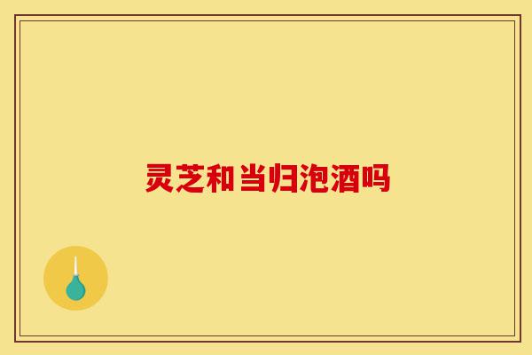 灵芝和当归泡酒吗-第1张图片-灵芝之家 灵芝和当归泡酒吗-第1张图片-灵芝之家
