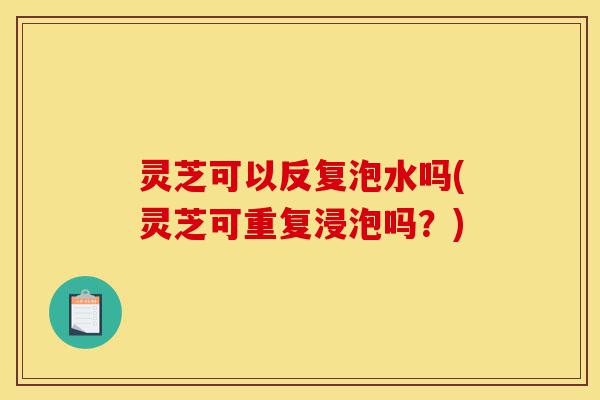 灵芝可以反复泡水吗(灵芝可重复浸泡吗？)-第1张图片-灵芝之家