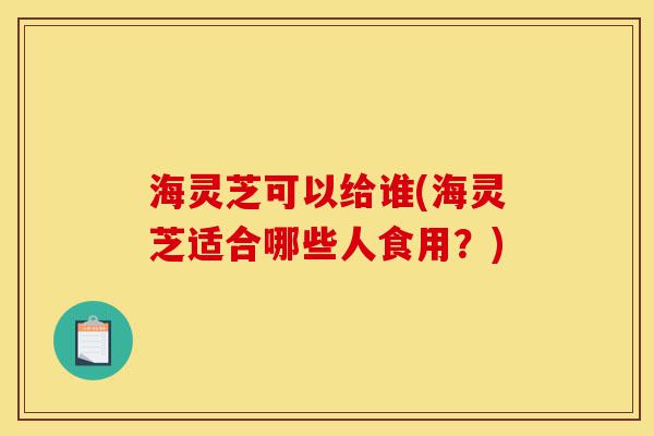 海灵芝可以给谁(海灵芝适合哪些人食用?)-第1张图片-灵芝之家 海灵芝可以给谁(海灵芝适合哪些人食用?)-第1张图片-灵芝之家
