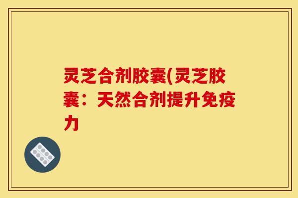 灵芝合剂胶囊(灵芝胶囊：天然合剂提升免疫力-第1张图片-灵芝之家